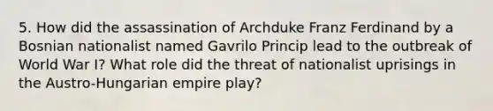 5. How did the assassination of Archduke Franz Ferdinand by a Bosnian nationalist named Gavrilo Princip lead to the outbreak of World War I? What role did the threat of nationalist uprisings in the Austro-Hungarian empire play?