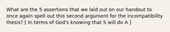 What are the 5 assertions that we laid out on our handout to once again spell out this second argument for the incompatibility thesis? [ In terms of God's knowing that S will do A ]