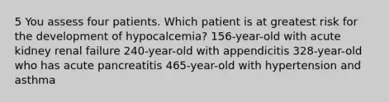 5 You assess four patients. Which patient is at greatest risk for the development of hypocalcemia? 156-year-old with acute kidney renal failure 240-year-old with appendicitis 328-year-old who has acute pancreatitis 465-year-old with hypertension and asthma