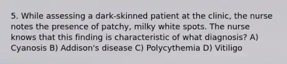 5. While assessing a dark-skinned patient at the clinic, the nurse notes the presence of patchy, milky white spots. The nurse knows that this finding is characteristic of what diagnosis? A) Cyanosis B) Addison's disease C) Polycythemia D) Vitiligo