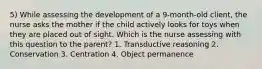 5) While assessing the development of a 9-month-old client, the nurse asks the mother if the child actively looks for toys when they are placed out of sight. Which is the nurse assessing with this question to the parent? 1. Transductive reasoning 2. Conservation 3. Centration 4. Object permanence