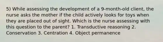 5) While assessing the development of a 9-month-old client, the nurse asks the mother if the child actively looks for toys when they are placed out of sight. Which is the nurse assessing with this question to the parent? 1. Transductive reasoning 2. Conservation 3. Centration 4. Object permanence