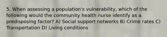 5. When assessing a population's vulnerability, which of the following would the community health nurse identify as a predisposing factor? A) Social support networks B) Crime rates C) Transportation D) Living conditions