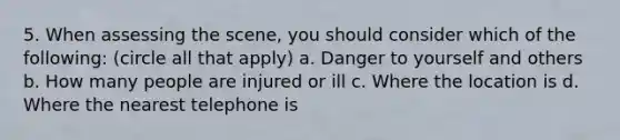 5. When assessing the scene, you should consider which of the following: (circle all that apply) a. Danger to yourself and others b. How many people are injured or ill c. Where the location is d. Where the nearest telephone is