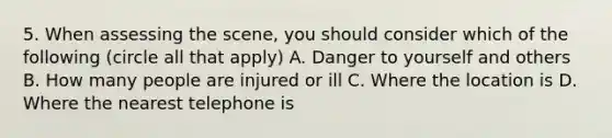 5. When assessing the scene, you should consider which of the following (circle all that apply) A. Danger to yourself and others B. How many people are injured or ill C. Where the location is D. Where the nearest telephone is