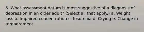 5. What assessment datum is most suggestive of a diagnosis of depression in an older adult? (Select all that apply.) a. Weight loss b. Impaired concentration c. Insomnia d. Crying e. Change in temperament