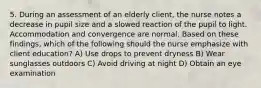 5. During an assessment of an elderly client, the nurse notes a decrease in pupil size and a slowed reaction of the pupil to light. Accommodation and convergence are normal. Based on these findings, which of the following should the nurse emphasize with client education? A) Use drops to prevent dryness B) Wear sunglasses outdoors C) Avoid driving at night D) Obtain an eye examination