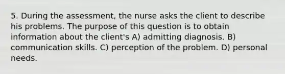 5. During the assessment, the nurse asks the client to describe his problems. The purpose of this question is to obtain information about the client's A) admitting diagnosis. B) communication skills. C) perception of the problem. D) personal needs.