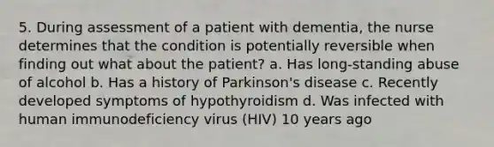 5. During assessment of a patient with dementia, the nurse determines that the condition is potentially reversible when finding out what about the patient? a. Has long-standing abuse of alcohol b. Has a history of Parkinson's disease c. Recently developed symptoms of hypothyroidism d. Was infected with human immunodeficiency virus (HIV) 10 years ago