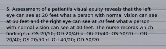 5. Assessment of a patient's visual acuity reveals that the left eye can see at 20 feet what a person with normal vision can see at 50 feet and the right eye can see at 20 feet what a person with normal vision can see at 40 feet. The nurse records which finding? a. OS 20/50; OD 20/40 b. OU 20/40; OS 50/20 c. OD 20/40; OS 20/50 d. OU 40/20; OD 50/20