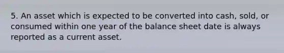 5. An asset which is expected to be converted into cash, sold, or consumed within one year of the balance sheet date is always reported as a current asset.