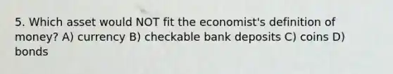 5. Which asset would NOT fit the economist's <a href='https://www.questionai.com/knowledge/kQOWSqjtmq-definition-of-money' class='anchor-knowledge'>definition of money</a>? A) currency B) checkable bank deposits C) coins D) bonds