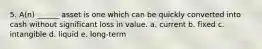 5. A(n) ______ asset is one which can be quickly converted into cash without significant loss in value. a. current b. fixed c. intangible d. liquid e. long-term