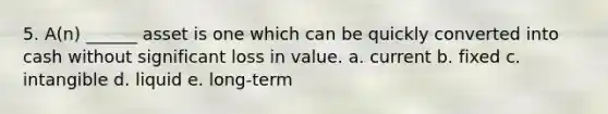 5. A(n) ______ asset is one which can be quickly converted into cash without significant loss in value. a. current b. fixed c. intangible d. liquid e. long-term