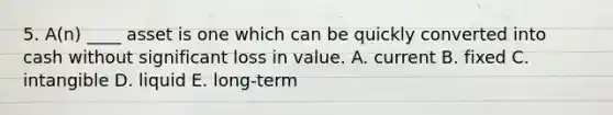 5. A(n) ____ asset is one which can be quickly converted into cash without significant loss in value. A. current B. fixed C. intangible D. liquid E. long-term