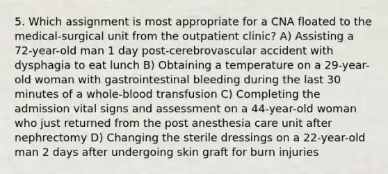 5. Which assignment is most appropriate for a CNA floated to the medical-surgical unit from the outpatient clinic? A) Assisting a 72-year-old man 1 day post-cerebrovascular accident with dysphagia to eat lunch B) Obtaining a temperature on a 29-year-old woman with gastrointestinal bleeding during the last 30 minutes of a whole-blood transfusion C) Completing the admission vital signs and assessment on a 44-year-old woman who just returned from the post anesthesia care unit after nephrectomy D) Changing the sterile dressings on a 22-year-old man 2 days after undergoing skin graft for burn injuries