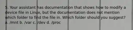 5. Your assistant has documentation that shows how to modify a device file in Linux, but the documentation does not mention which folder to find the file in. Which folder should you suggest? a. /mnt b. /var c. /dev d. /proc