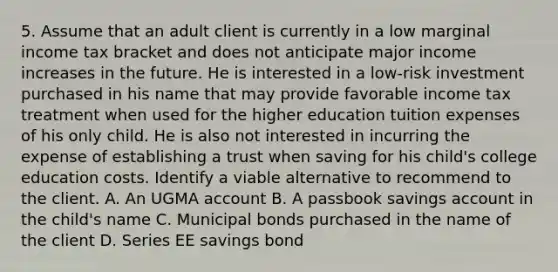 5. Assume that an adult client is currently in a low marginal income tax bracket and does not anticipate major income increases in the future. He is interested in a low-risk investment purchased in his name that may provide favorable income tax treatment when used for the higher education tuition expenses of his only child. He is also not interested in incurring the expense of establishing a trust when saving for his child's college education costs. Identify a viable alternative to recommend to the client. A. An UGMA account B. A passbook savings account in the child's name C. Municipal bonds purchased in the name of the client D. Series EE savings bond