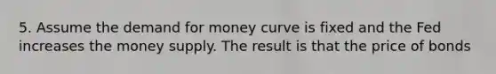 5. Assume the demand for money curve is fixed and the Fed increases the money supply. The result is that the price of bonds