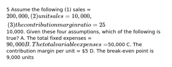 5 Assume the following (1) sales = 200,000, (2) unit sales = 10,000, (3) the contribution margin ratio = 25%, and (4) net operating income =10,000. Given these four assumptions, which of the following is true? A. The total fixed expenses = 90,000 B. The total variable expenses =50,000 C. The contribution margin per unit = 5 D. The break-even point is 9,000 units