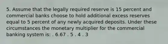 5. Assume that the legally required reserve is 15 percent and commercial banks choose to hold additional excess reserves equal to 5 percent of any newly acquired deposits. Under these circumstances the monetary multiplier for the commercial banking system is: . 6.67 . 5 . 4 . 3