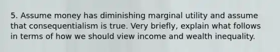 5. Assume money has diminishing marginal utility and assume that consequentialism is true. Very briefly, explain what follows in terms of how we should view income and wealth inequality.