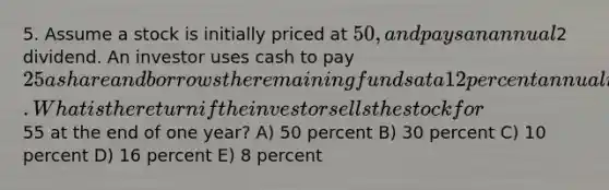 5. Assume a stock is initially priced at 50, and pays an annual2 dividend. An investor uses cash to pay 25 a share and borrows the remaining funds at a 12 percent annual interest. What is the return if the investor sells the stock for55 at the end of one year? A) 50 percent B) 30 percent C) 10 percent D) 16 percent E) 8 percent