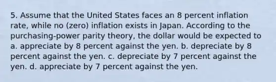 5. Assume that the United States faces an 8 percent inflation rate, while no (zero) inflation exists in Japan. According to the purchasing-power parity theory, the dollar would be expected to a. appreciate by 8 percent against the yen. b. depreciate by 8 percent against the yen. c. depreciate by 7 percent against the yen. d. appreciate by 7 percent against the yen.