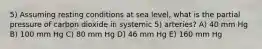 5) Assuming resting conditions at sea level, what is the partial pressure of carbon dioxide in systemic 5) arteries? A) 40 mm Hg B) 100 mm Hg C) 80 mm Hg D) 46 mm Hg E) 160 mm Hg