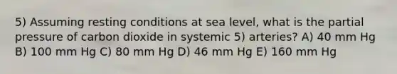 5) Assuming resting conditions at sea level, what is the partial pressure of carbon dioxide in systemic 5) arteries? A) 40 mm Hg B) 100 mm Hg C) 80 mm Hg D) 46 mm Hg E) 160 mm Hg