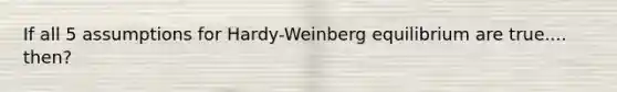 If all 5 assumptions for Hardy-Weinberg equilibrium are true.... then?