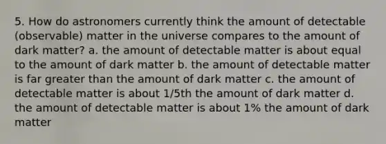 5. How do astronomers currently think the amount of detectable (observable) matter in the universe compares to the amount of dark matter? a. the amount of detectable matter is about equal to the amount of dark matter b. the amount of detectable matter is far greater than the amount of dark matter c. the amount of detectable matter is about 1/5th the amount of dark matter d. the amount of detectable matter is about 1% the amount of dark matter