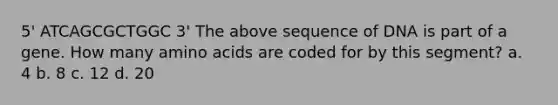 5' ATCAGCGCTGGC 3' The above sequence of DNA is part of a gene. How many amino acids are coded for by this segment? a. 4 b. 8 c. 12 d. 20