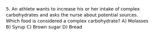 5. An athlete wants to increase his or her intake of complex carbohydrates and asks the nurse about potential sources. Which food is considered a complex carbohydrate? A) Molasses B) Syrup C) Brown sugar D) Bread