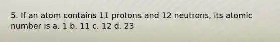 5. If an atom contains 11 protons and 12 neutrons, its atomic number is a. 1 b. 11 c. 12 d. 23