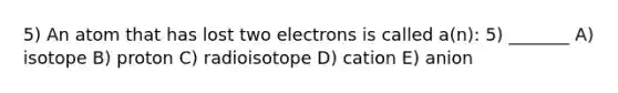 5) An atom that has lost two electrons is called a(n): 5) _______ A) isotope B) proton C) radioisotope D) cation E) anion