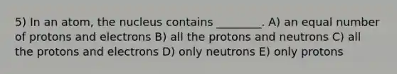 5) In an atom, the nucleus contains ________. A) an equal number of protons and electrons B) all the protons and neutrons C) all the protons and electrons D) only neutrons E) only protons