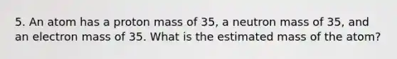 5. An atom has a proton mass of 35, a neutron mass of 35, and an electron mass of 35. What is the estimated mass of the atom?