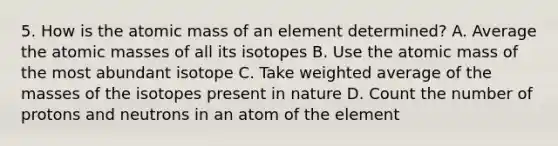 5. How is the atomic mass of an element determined? A. Average the <a href='https://www.questionai.com/knowledge/k6F2qwrmRJ-atomic-masses' class='anchor-knowledge'>atomic masses</a> of all its isotopes B. Use the atomic mass of the most abundant isotope C. Take <a href='https://www.questionai.com/knowledge/koL1NUNNcJ-weighted-average' class='anchor-knowledge'>weighted average</a> of the masses of the isotopes present in nature D. Count the number of protons and neutrons in an atom of the element