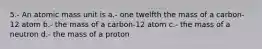 5.- An atomic mass unit is a.- one twelfth the mass of a carbon-12 atom b.- the mass of a carbon-12 atom c.- the mass of a neutron d.- the mass of a proton