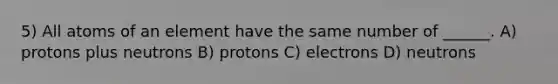 5) All atoms of an element have the same number of ______. A) protons plus neutrons B) protons C) electrons D) neutrons