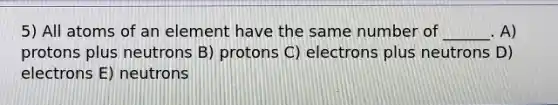 5) All atoms of an element have the same number of ______. A) protons plus neutrons B) protons C) electrons plus neutrons D) electrons E) neutrons