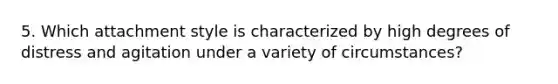 5. Which attachment style is characterized by high degrees of distress and agitation under a variety of circumstances?