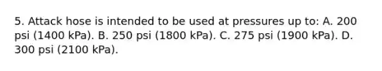 5. Attack hose is intended to be used at pressures up to: A. 200 psi (1400 kPa). B. 250 psi (1800 kPa). C. 275 psi (1900 kPa). D. 300 psi (2100 kPa).