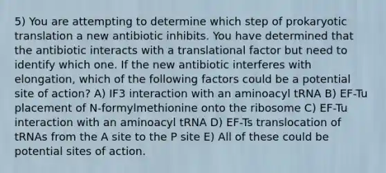 5) You are attempting to determine which step of prokaryotic translation a new antibiotic inhibits. You have determined that the antibiotic interacts with a translational factor but need to identify which one. If the new antibiotic interferes with elongation, which of the following factors could be a potential site of action? A) IF3 interaction with an aminoacyl tRNA B) EF-Tu placement of N-formylmethionine onto the ribosome C) EF-Tu interaction with an aminoacyl tRNA D) EF-Ts translocation of tRNAs from the A site to the P site E) All of these could be potential sites of action.