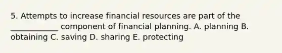 5. Attempts to increase financial resources are part of the ____________ component of financial planning. A. planning B. obtaining C. saving D. sharing E. protecting