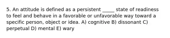 5. An attitude is defined as a persistent _____ state of readiness to feel and behave in a favorable or unfavorable way toward a specific person, object or idea. A) cognitive B) dissonant C) perpetual D) mental E) wary