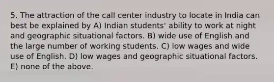 5. The attraction of the call center industry to locate in India can best be explained by A) Indian students' ability to work at night and geographic situational factors. B) wide use of English and the large number of working students. C) low wages and wide use of English. D) low wages and geographic situational factors. E) none of the above.