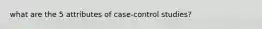 what are the 5 attributes of case-control studies?