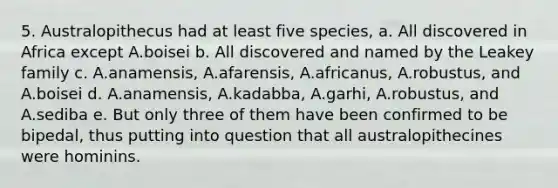 5. Australopithecus had at least five species, a. All discovered in Africa except A.boisei b. All discovered and named by the Leakey family c. A.anamensis, A.afarensis, A.africanus, A.robustus, and A.boisei d. A.anamensis, A.kadabba, A.garhi, A.robustus, and A.sediba e. But only three of them have been confirmed to be bipedal, thus putting into question that all australopithecines were hominins.